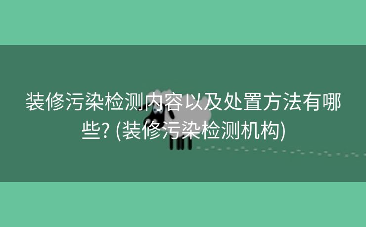 装修污染检测内容以及处置方法有哪些? (装修污染检测机构)
