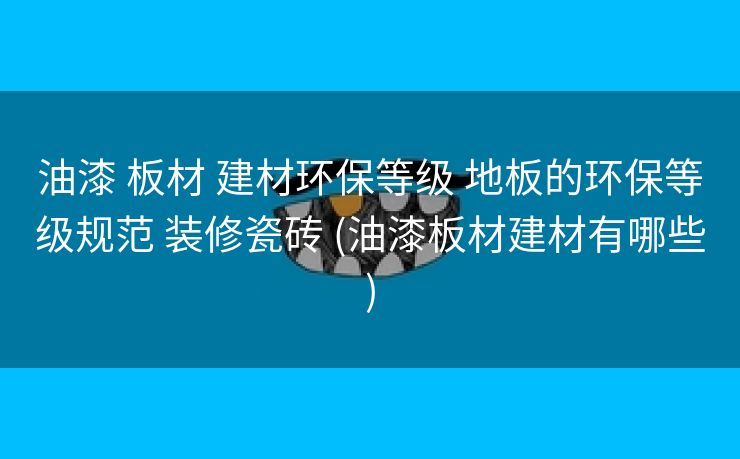 油漆 板材 建材环保等级 地板的环保等级规范 装修瓷砖 (油漆板材建材有哪些)