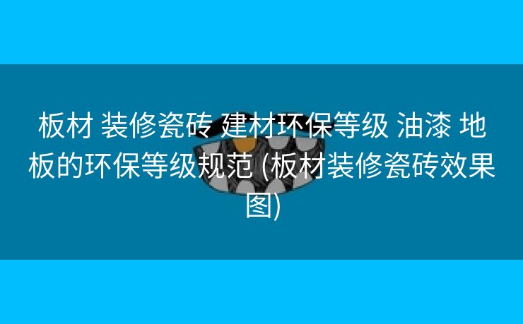 板材 装修瓷砖 建材环保等级 油漆 地板的环保等级规范 (板材装修瓷砖效果图)