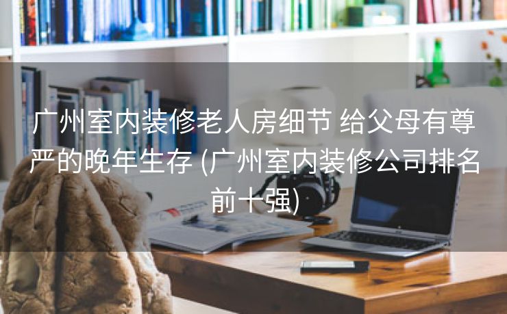 广州室内装修老人房细节 给父母有尊严的晚年生存 (广州室内装修公司排名前十强)