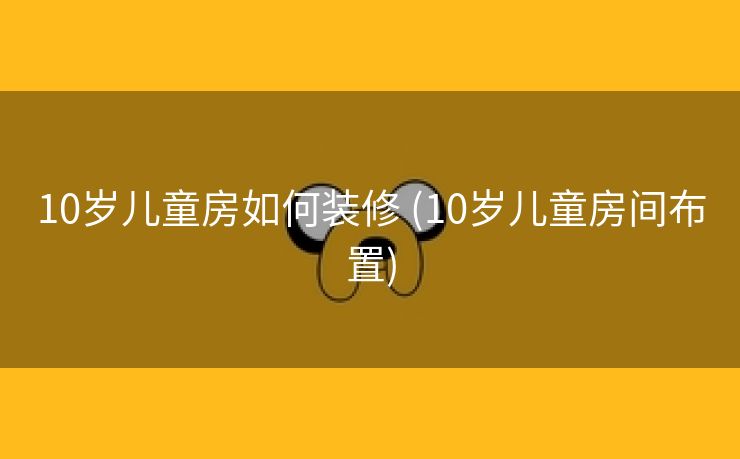 10岁儿童房如何装修 (10岁儿童房间布置)