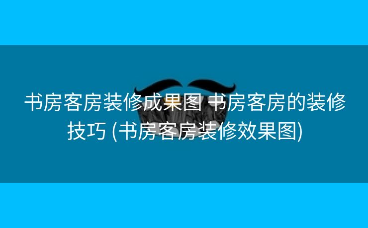 书房客房装修成果图 书房客房的装修技巧 (书房客房装修效果图)