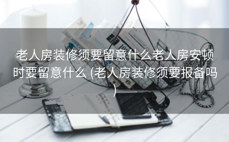 老人房装修须要留意什么老人房安顿时要留意什么 (老人房装修须要报备吗)
