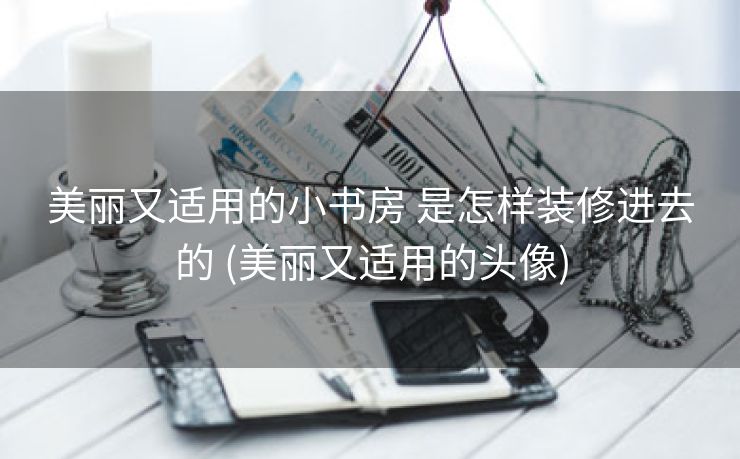 美丽又适用的小书房 是怎样装修进去的 (美丽又适用的头像)
