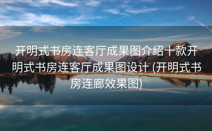 开明式书房连客厅成果图介绍十款开明式书房连客厅成果图设计 (开明式书房连廊效果图)