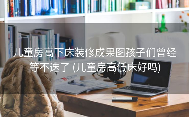 儿童房高下床装修成果图孩子们曾经等不迭了 (儿童房高低床好吗)
