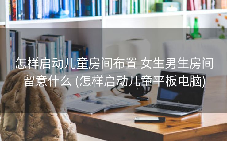 怎样启动儿童房间布置 女生男生房间留意什么 (怎样启动儿童平板电脑)