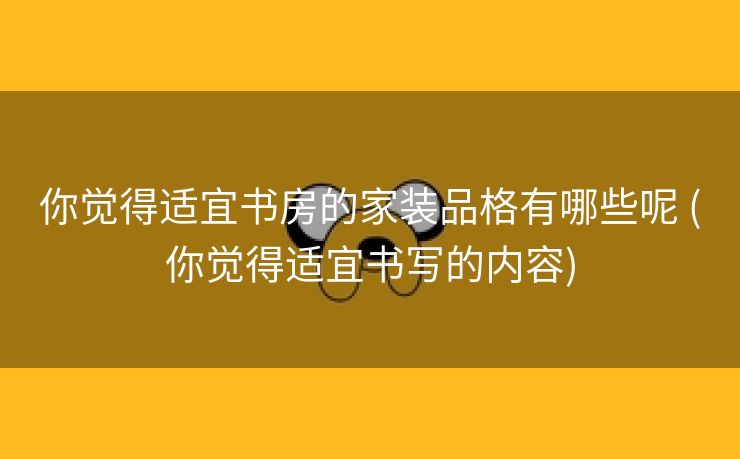 你觉得适宜书房的家装品格有哪些呢 (你觉得适宜书写的内容)