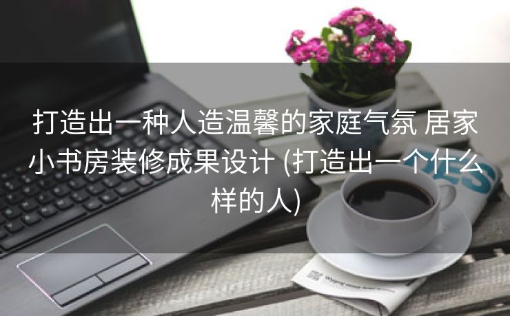 打造出一种人造温馨的家庭气氛 居家小书房装修成果设计 (打造出一个什么样的人)