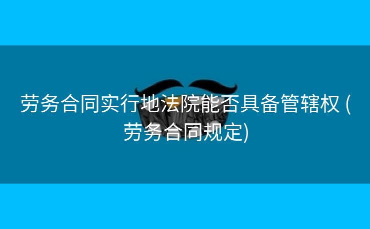 劳务合同实行地法院能否具备管辖权 (劳务合同规定)