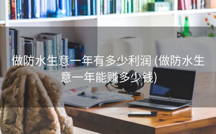 做防水生意一年有多少利润 (做防水生意一年能赚多少钱)