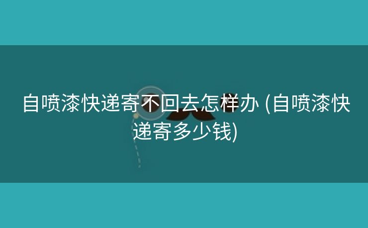 自喷漆快递寄不回去怎样办 (自喷漆快递寄多少钱)