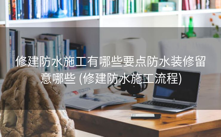 修建防水施工有哪些要点防水装修留意哪些 (修建防水施工流程)