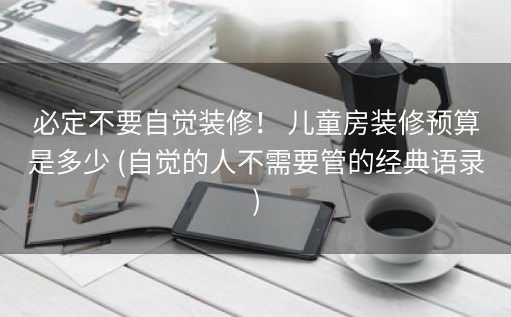 必定不要自觉装修！ 儿童房装修预算是多少 (自觉的人不需要管的经典语录)