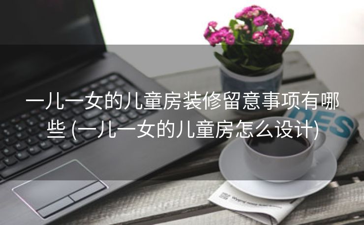 一儿一女的儿童房装修留意事项有哪些 (一儿一女的儿童房怎么设计)