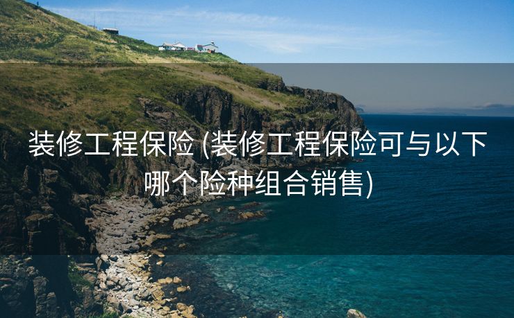 装修工程保险 (装修工程保险可与以下哪个险种组合销售)