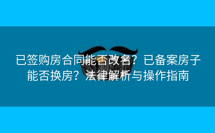 已签购房合同能否改名?已备案房子能否换房?法律解析与操作指南 已签购房合同能否改名?已备案房子能否换房?法律解析与操作指南