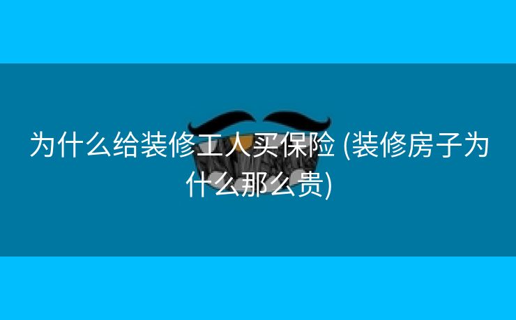 为什么给装修工人买保险 (装修房子为什么那么贵)