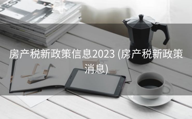 房产税新政策信息2023 (房产税新政策消息)
