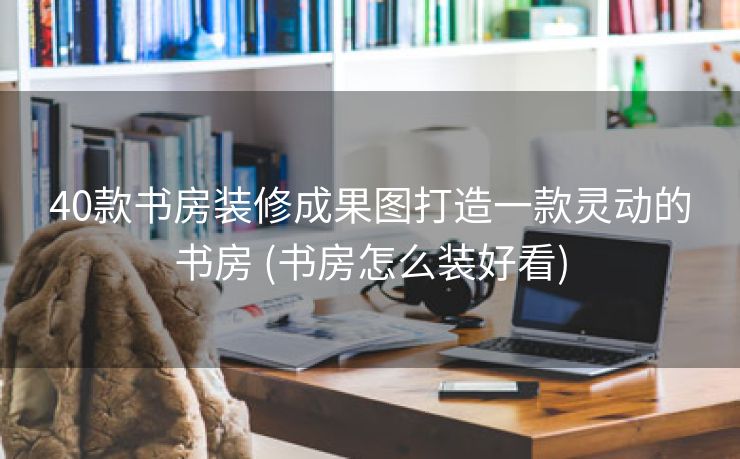 40款书房装修成果图打造一款灵动的书房 (书房怎么装好看)