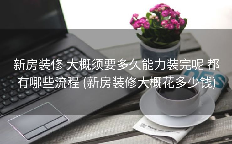 新房装修 大概须要多久能力装完呢 都有哪些流程 (新房装修大概花多少钱)