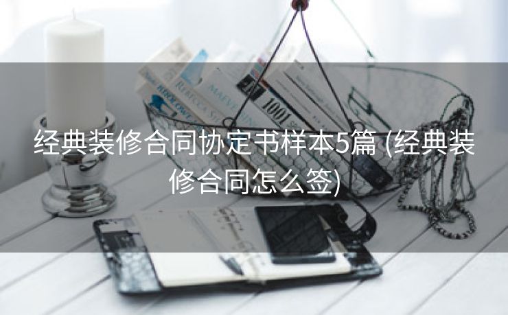 经典装修合同协定书样本5篇 (经典装修合同怎么签)