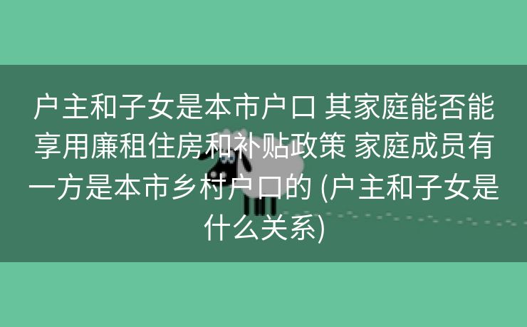 户主和子女是本市户口 其家庭能否能享用廉租住房和补贴政策 家庭成员有一方是本市乡村户口的 (户主和子女是什么关系) 户主和子女是本市户口 其家庭能否能享用廉租住房和补贴政策 家庭成员有一方是本市乡村户口的 (户主和子女是什么关系)