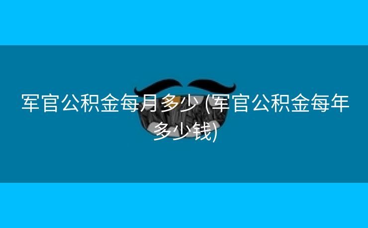 军官公积金每月多少 (军官公积金每年多少钱)