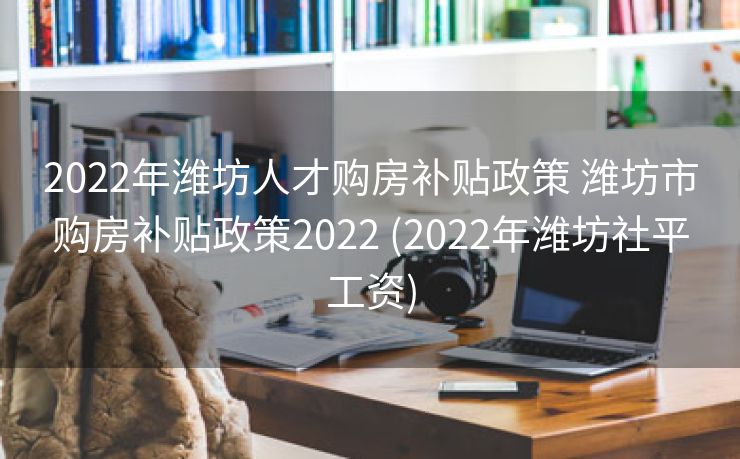 2022年潍坊人才购房补贴政策 潍坊市购房补贴政策2022 (2022年潍坊社平工资)
