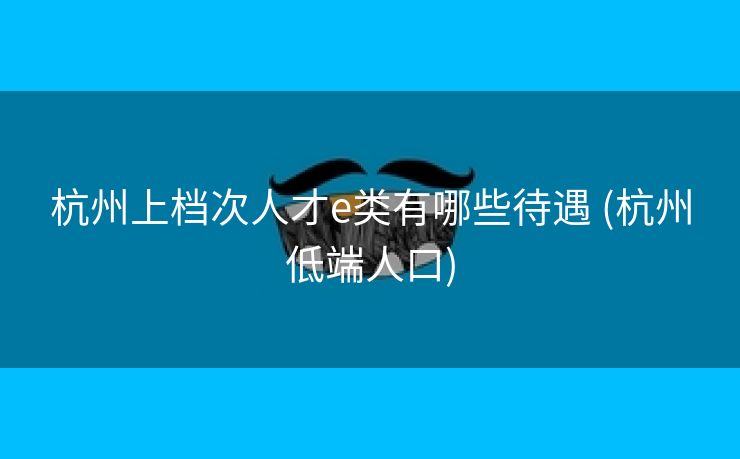 杭州上档次人才e类有哪些待遇 (杭州低端人口)