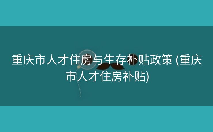 重庆市人才住房与生存补贴政策 (重庆市人才住房补贴)