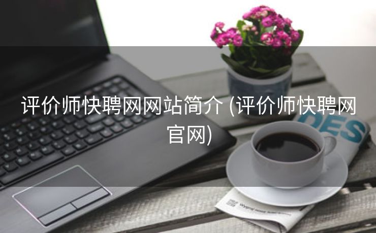 评价师快聘网网站简介 (评价师快聘网官网) 评价师快聘网网站简介 (评价师快聘网官网)
