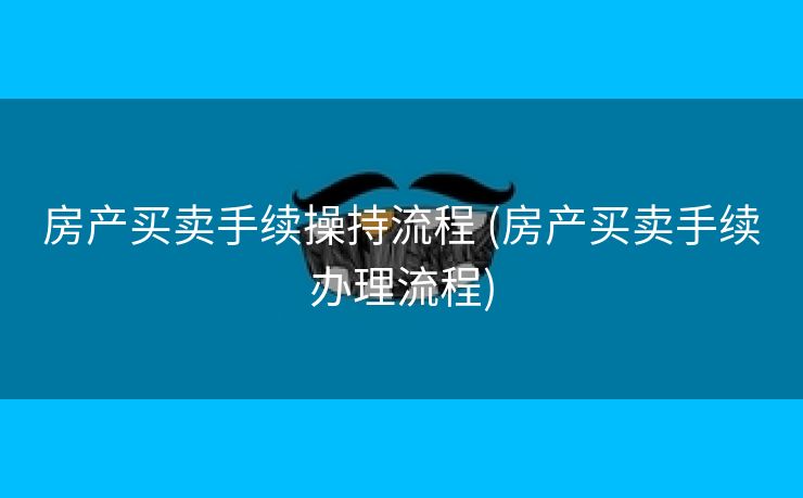 房产买卖手续操持流程 (房产买卖手续办理流程)