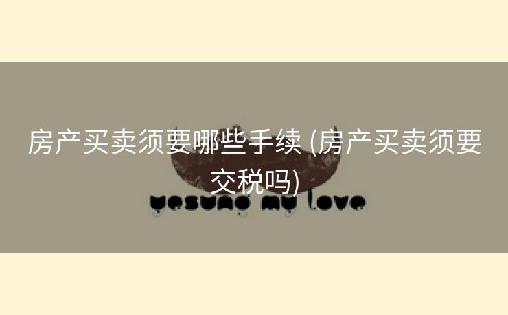 房产买卖须要哪些手续 (房产买卖须要交税吗)