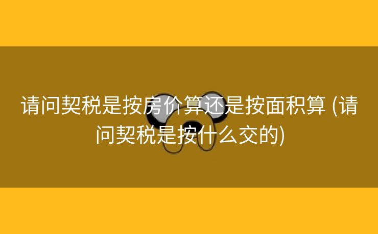 请问契税是按房价算还是按面积算 (请问契税是按什么交的)