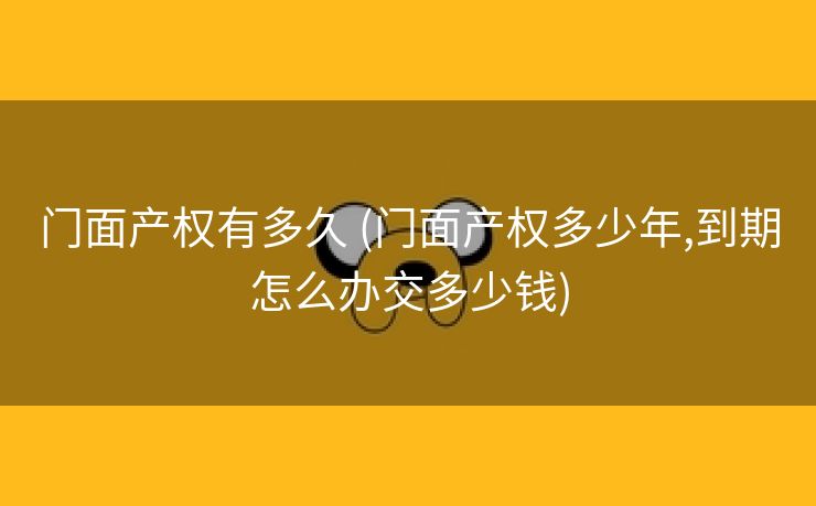 门面产权有多久 (门面产权多少年,到期怎么办交多少钱)