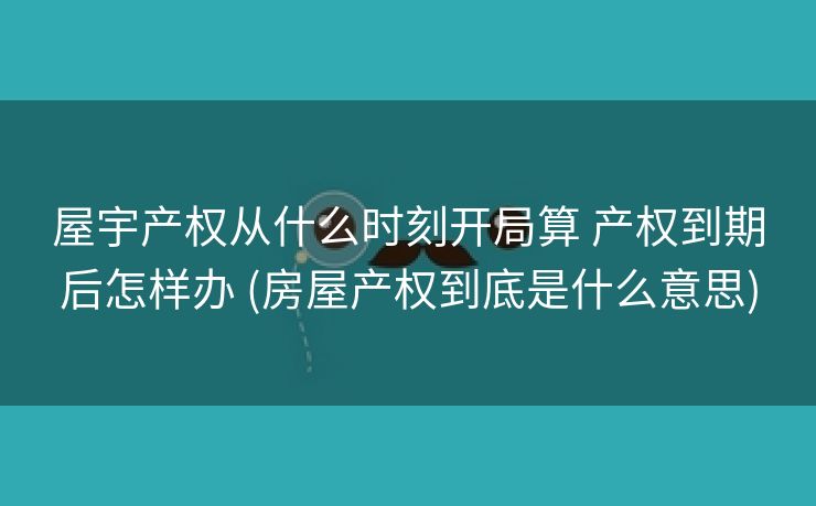 屋宇产权从什么时刻开局算 产权到期后怎样办 (房屋产权到底是什么意思)