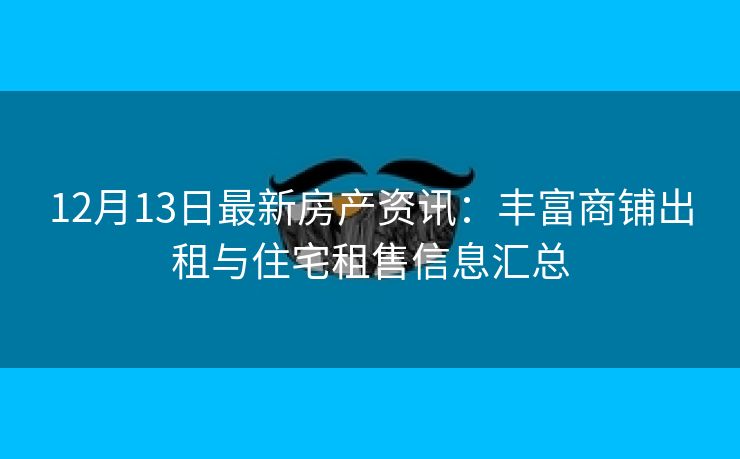 12月13日最新房产资讯：丰富商铺出租与住宅租售信息汇总