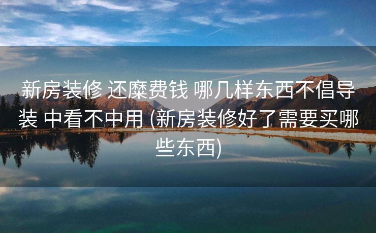 新房装修 还糜费钱 哪几样东西不倡导装 中看不中用 (新房装修好了需要买哪些东西)