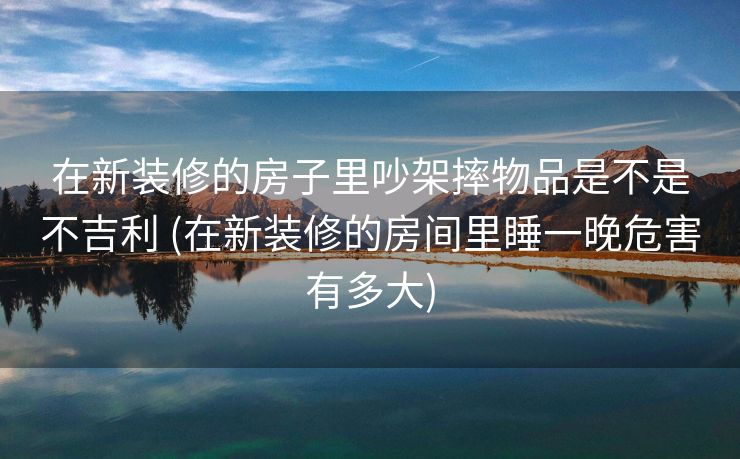 在新装修的房子里吵架摔物品是不是不吉利 (在新装修的房间里睡一晚危害有多大)