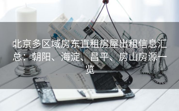 北京多区域房东直租房屋出租信息汇总：朝阳、海淀、昌平、房山房源一览