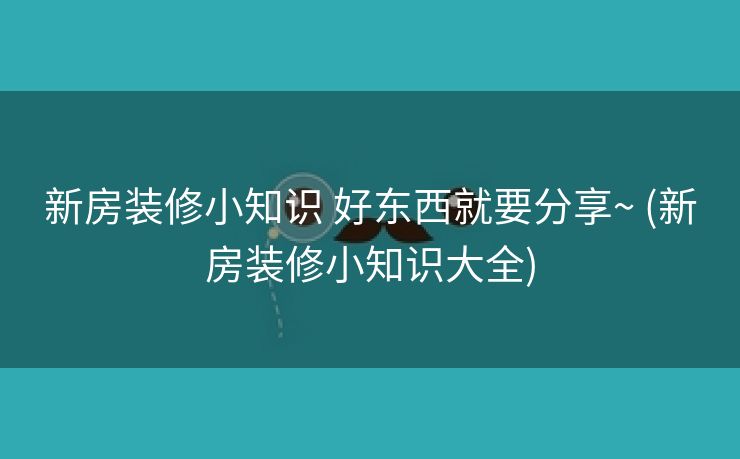 新房装修小知识 好东西就要分享~ (新房装修小知识大全)