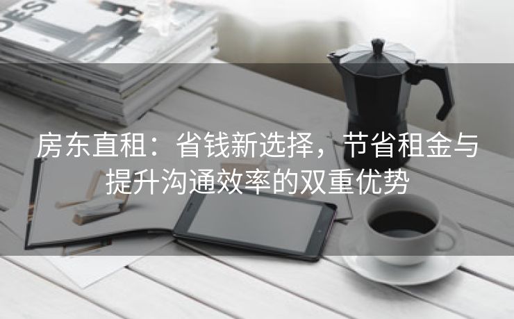 房东直租：省钱新选择，节省租金与提升沟通效率的双重优势
