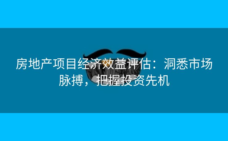 房地产项目经济效益评估：洞悉市场脉搏，把握投资先机