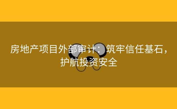 房地产项目外部审计：筑牢信任基石，护航投资安全