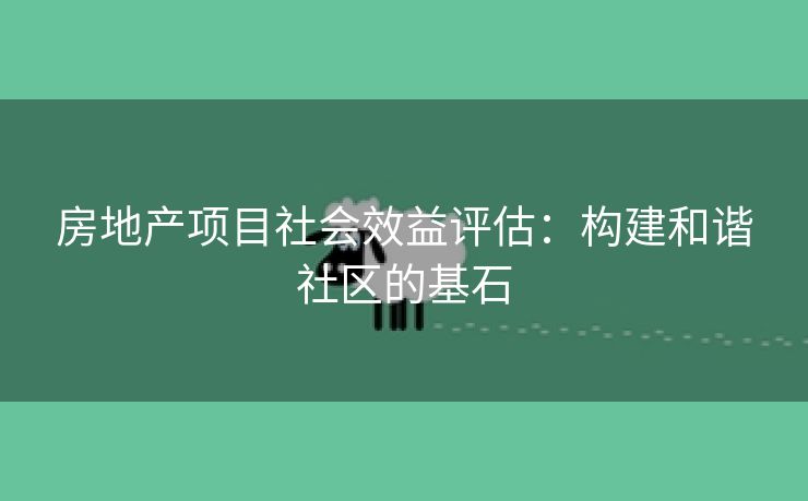 房地产项目社会效益评估：构建和谐社区的基石
