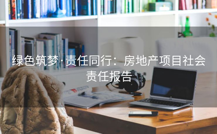 绿色筑梦·责任同行：房地产项目社会责任报告