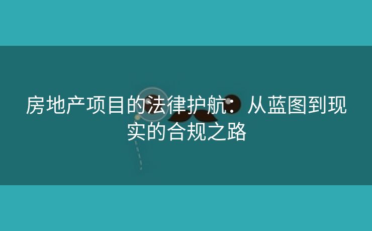 房地产项目的法律护航：从蓝图到现实的合规之路