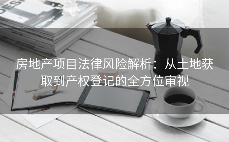房地产项目法律风险解析：从土地获取到产权登记的全方位审视
