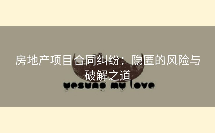 房地产项目合同纠纷：隐匿的风险与破解之道